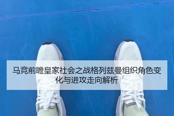 马竞前瞻皇家社会之战格列兹曼组织角色变化与进攻走向解析