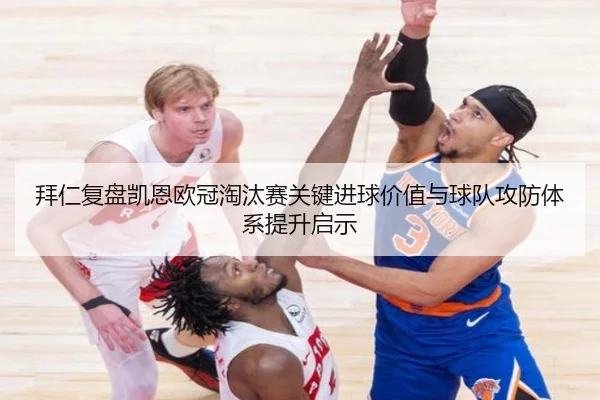 拜仁复盘凯恩欧冠淘汰赛关键进球价值与球队攻防体系提升启示