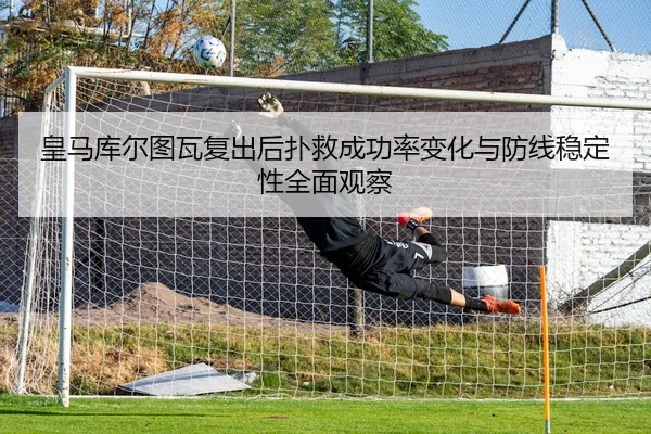 皇马库尔图瓦复出后扑救成功率变化与防线稳定性全面观察