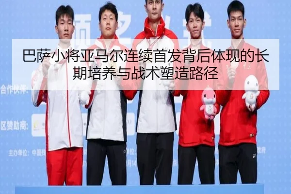 巴萨小将亚马尔连续首发背后体现的长期培养与战术塑造路径